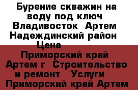 Бурение скважин на воду под ключ. Владивосток, Артем, Надеждинский район › Цена ­ 2 200 - Приморский край, Артем г. Строительство и ремонт » Услуги   . Приморский край,Артем г.